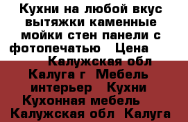 Кухни на любой вкус,вытяжки,каменные мойки,стен.панели с фотопечатью › Цена ­ 52 000 - Калужская обл., Калуга г. Мебель, интерьер » Кухни. Кухонная мебель   . Калужская обл.,Калуга г.